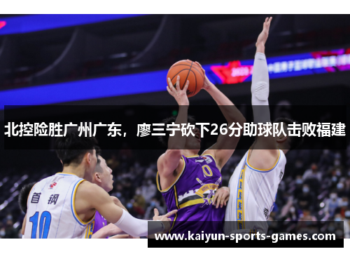 北控险胜广州广东,廖三宁砍下26分助球队击败福建 北控险胜广州广东,廖三宁砍下26分助球队击败福建
